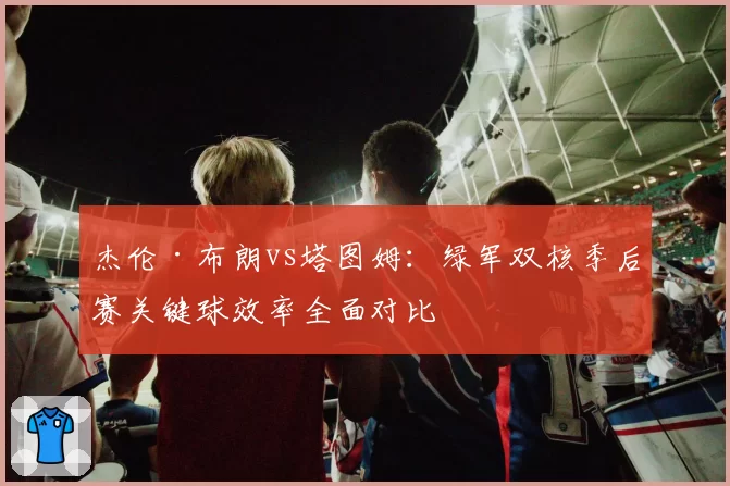 杰伦·布朗vs塔图姆:绿军双核季后赛关键球效率全面对比