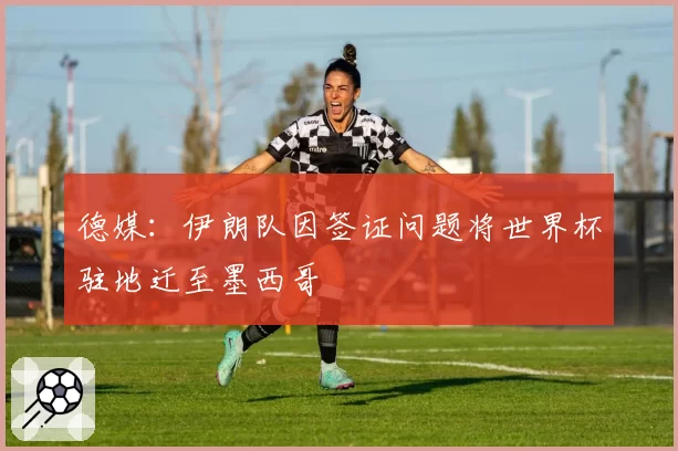 德媒：伊朗队因签证问题将世界杯驻地迁至墨西哥