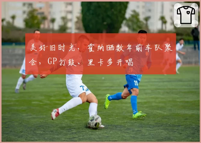 美好旧时光，霍纳晒数年前车队聚会，GP打鼓、里卡多开唱