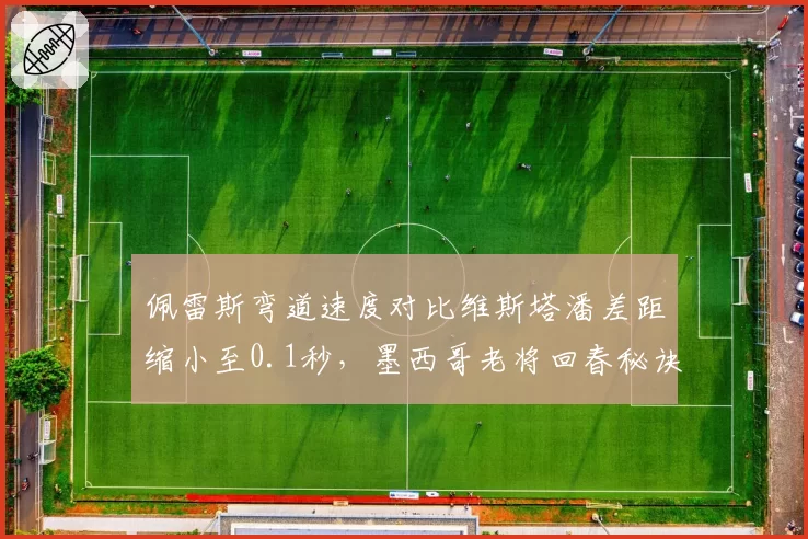佩雷斯弯道速度对比维斯塔潘差距缩小至0.1秒，墨西哥老将回春秘诀揭晓