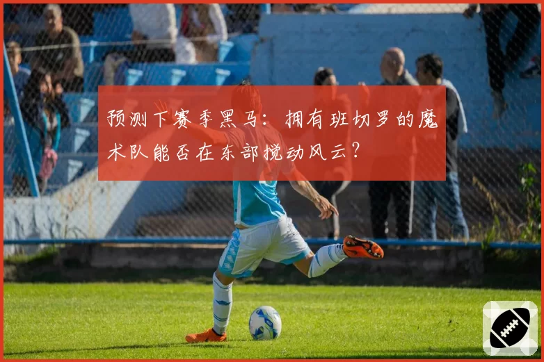 预测下赛季黑马：拥有班切罗的魔术队能否在东部搅动风云？