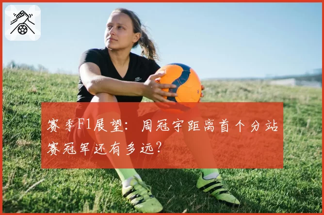 赛季F1展望：周冠宇距离首个分站赛冠军还有多远？