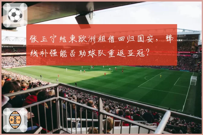张玉宁结束欧洲租借回归国安，锋线补强能否助球队重返亚冠？