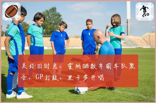 美好旧时光，霍纳晒数年前车队聚会，GP打鼓、里卡多开唱