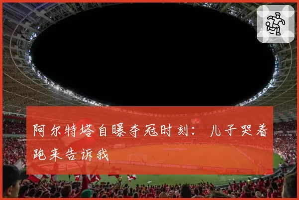 阿尔特塔自曝夺冠时刻:儿子哭着跑来告诉我