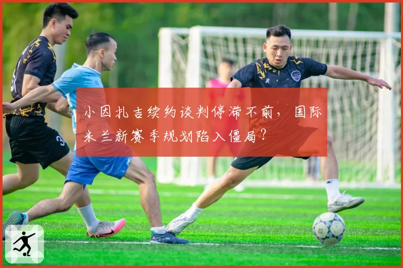小因扎吉续约谈判停滞不前,国际米兰新赛季规划陷入僵局?