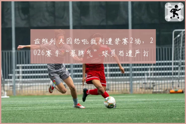 兹维列夫因怒吼裁判遭禁赛2场,2026赛季“暴脾气”球员恐遭严打