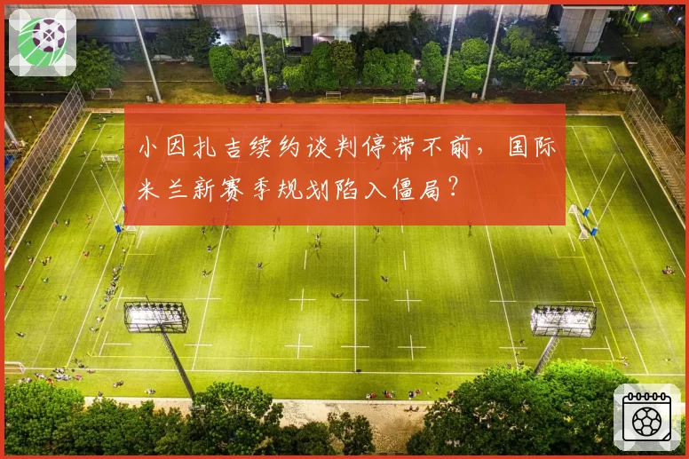 小因扎吉续约谈判停滞不前,国际米兰新赛季规划陷入僵局?