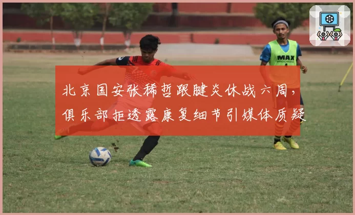 北京国安张稀哲跟腱炎休战六周,俱乐部拒透露康复细节引媒体质疑