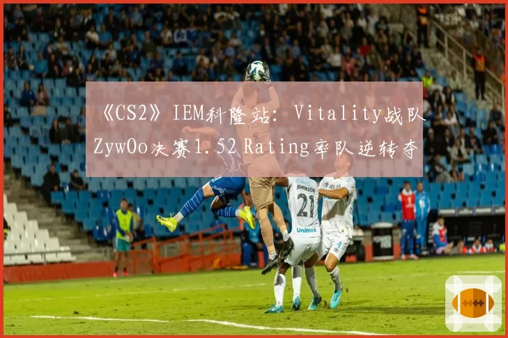 《CS2》IEM科隆站:Vitality战队ZywOo决赛1.52 Rating率队逆转夺冠