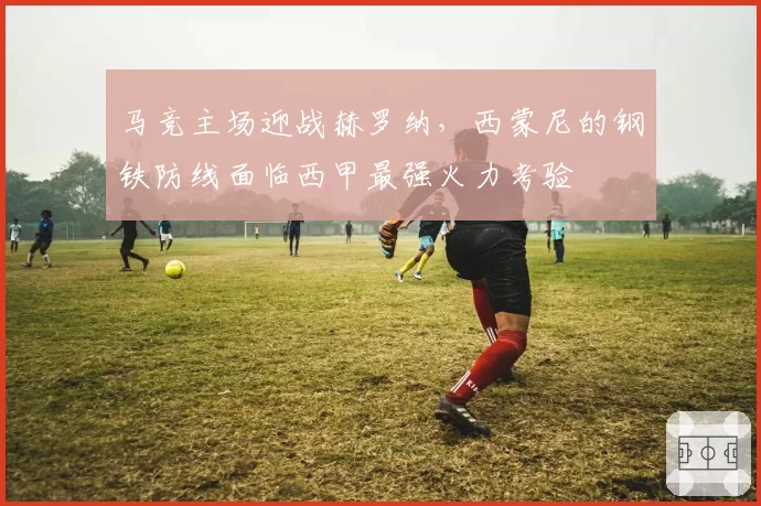 马竞主场迎战赫罗纳，西蒙尼的钢铁防线面临西甲最强火力考验