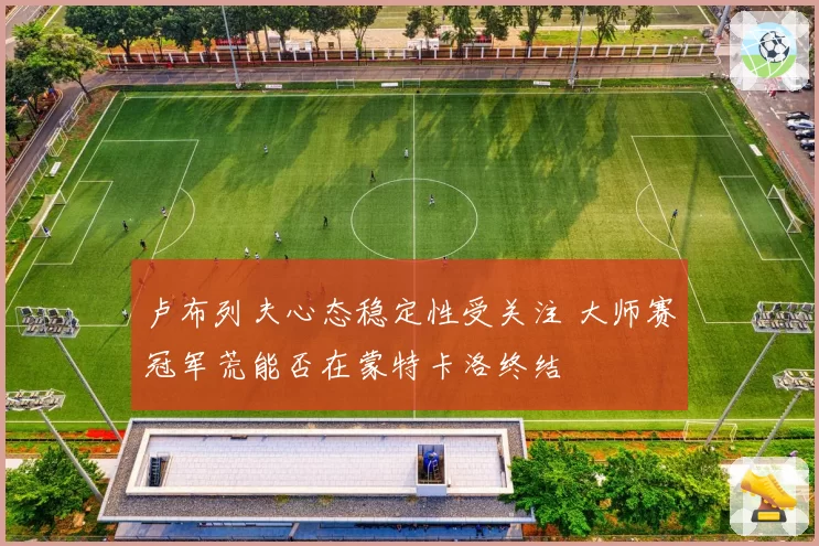 卢布列夫心态稳定性受关注 大师赛冠军荒能否在蒙特卡洛终结