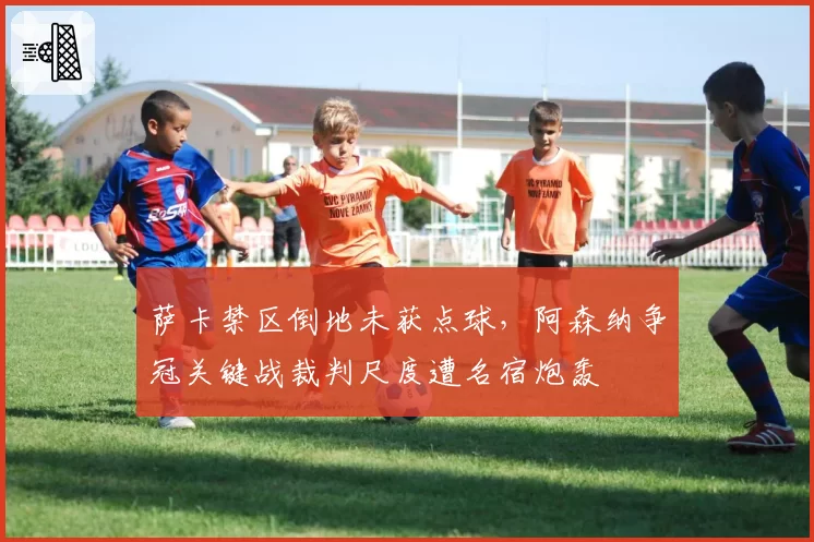 萨卡禁区倒地未获点球，阿森纳争冠关键战裁判尺度遭名宿炮轰